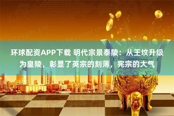 环球配资APP下载 明代宗景泰陵：从王坟升级为皇陵，彰显了英宗的刻薄，宪宗的大气