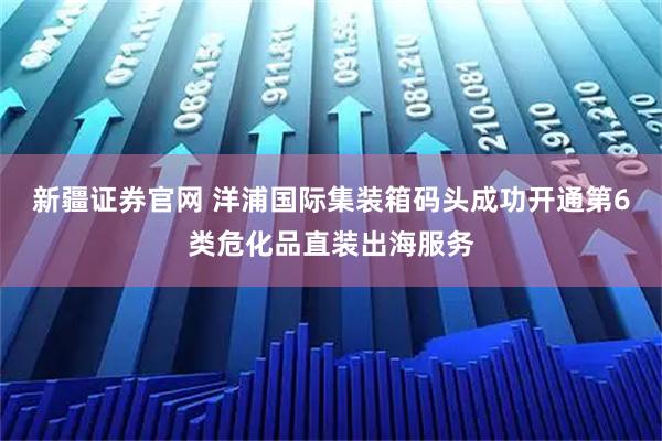 新疆证券官网 洋浦国际集装箱码头成功开通第6类危化品直装出海服务