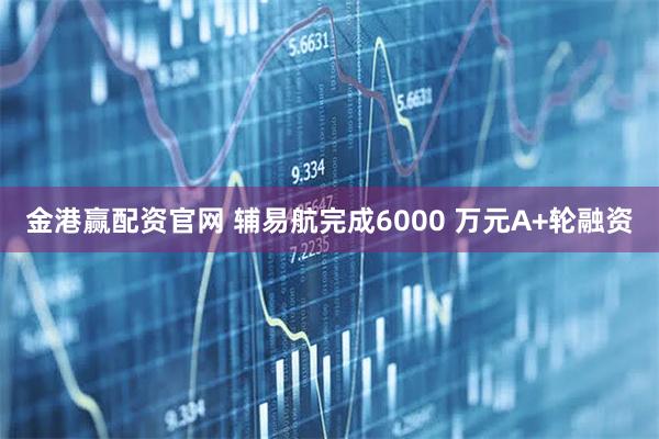 金港赢配资官网 辅易航完成6000 万元A+轮融资