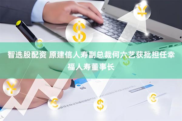 智选股配资 原建信人寿副总裁何六艺获批担任幸福人寿董事长