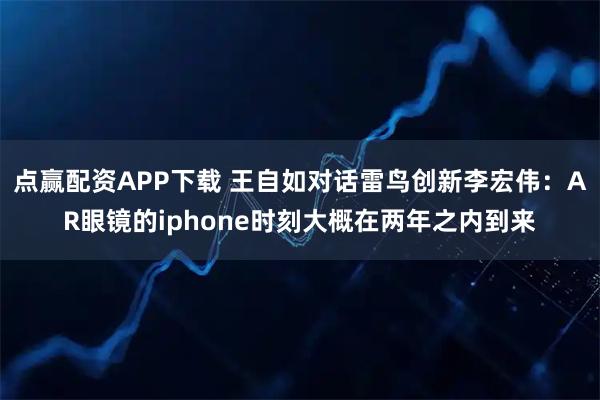 点赢配资APP下载 王自如对话雷鸟创新李宏伟：AR眼镜的iphone时刻大概在两年之内到来