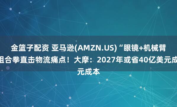 金篮子配资 亚马逊(AMZN.US)“眼镜+机械臂”组合拳直击物流痛点!大摩:2027年或省40亿美元成本