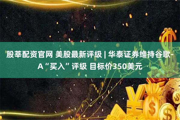 股莘配资官网 美股最新评级 | 华泰证券维持谷歌-A“买入”评级 目标价350美元