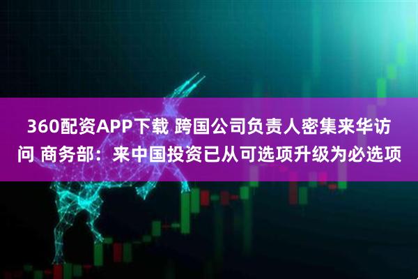 360配资APP下载 跨国公司负责人密集来华访问 商务部：来中国投资已从可选项升级为必选项