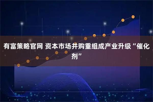 有富策略官网 资本市场并购重组成产业升级“催化剂”