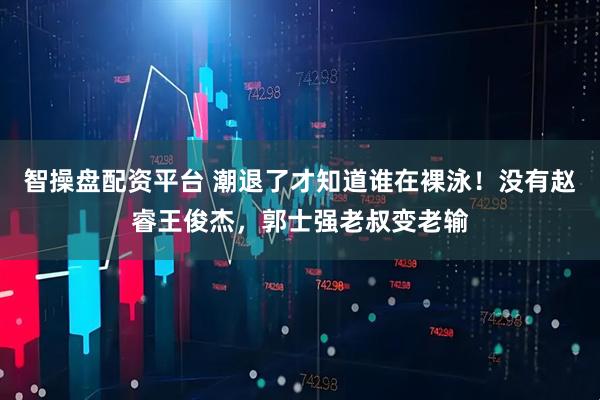智操盘配资平台 潮退了才知道谁在裸泳！没有赵睿王俊杰，郭士强老叔变老输