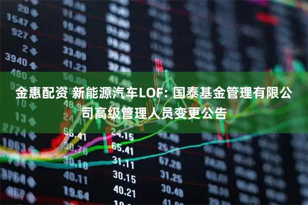 金惠配资 新能源汽车LOF: 国泰基金管理有限公司高级管理人员变更公告