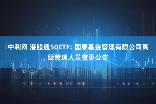 中利网 港股通50ETF: 国泰基金管理有限公司高级管理人员变更公告