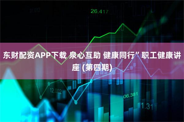 东财配资APP下载 泉心互助 健康同行”职工健康讲座 (第四期)