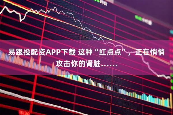 易跟投配资APP下载 这种“红点点”,正在悄悄攻击你的肾脏……