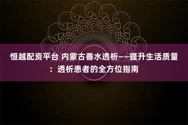 恒越配资平台 内蒙古善水透析——提升生活质量：透析患者的全方位指南