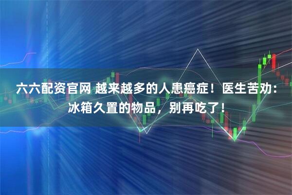 六六配资官网 越来越多的人患癌症！医生苦劝：冰箱久置的物品，别再吃了！