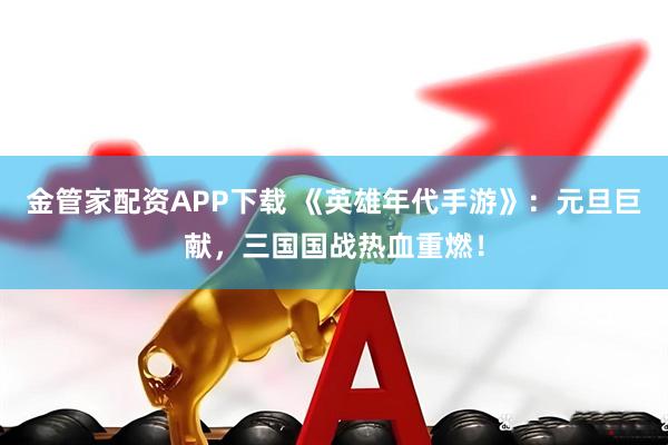 金管家配资APP下载 《英雄年代手游》：元旦巨献，三国国战热血重燃！