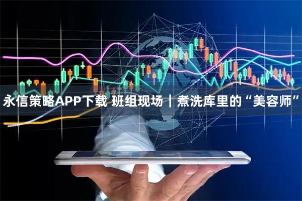 永信策略APP下载 班组现场｜煮洗库里的“美容师”