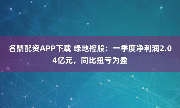 名鼎配资APP下载 绿地控股：一季度净利润2.04亿元，同比扭亏为盈
