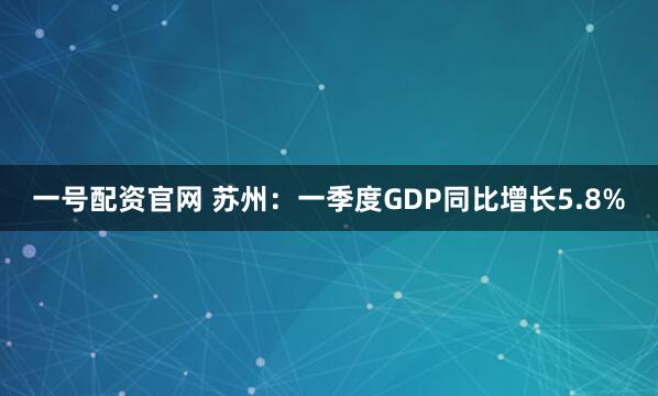 一号配资官网 苏州：一季度GDP同比增长5.8%