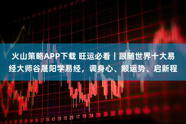 火山策略APP下载 旺运必看｜跟随世界十大易经大师谷晟阳学易经，调身心、顺运势、启新程
