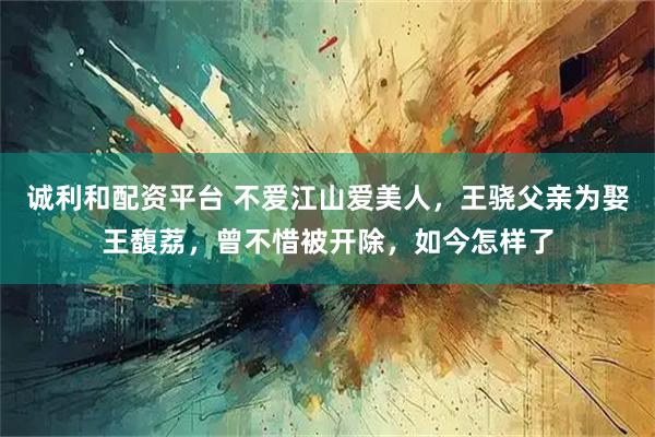 诚利和配资平台 不爱江山爱美人，王骁父亲为娶王馥荔，曾不惜被开除，如今怎样了