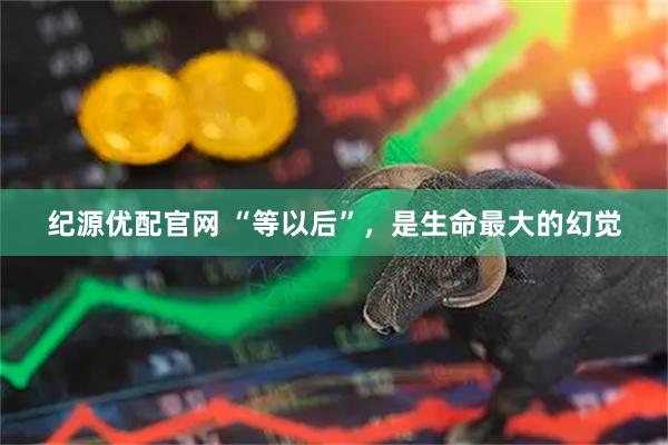 纪源优配官网 “等以后”，是生命最大的幻觉