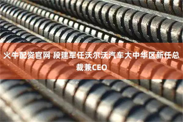 火牛配资官网 段建军任沃尔沃汽车大中华区新任总裁兼CEO