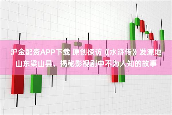 沪金配资APP下载 原创探访《水浒传》发源地山东梁山县,揭秘影视剧中不为人知的故事
