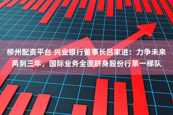 柳州配资平台 兴业银行董事长吕家进：力争未来两到三年，国际业务全面跻身股份行第一梯队