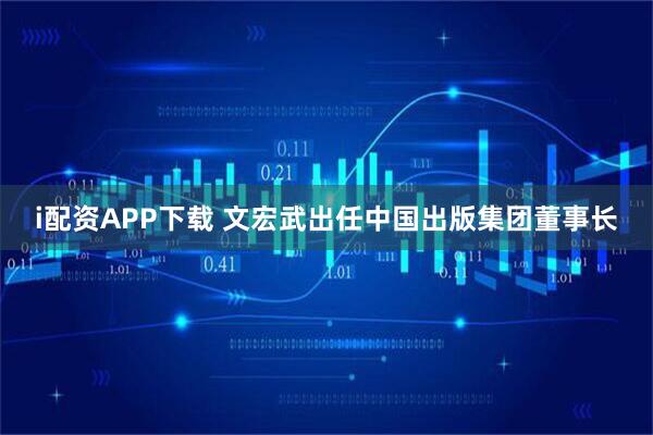 i配资APP下载 文宏武出任中国出版集团董事长