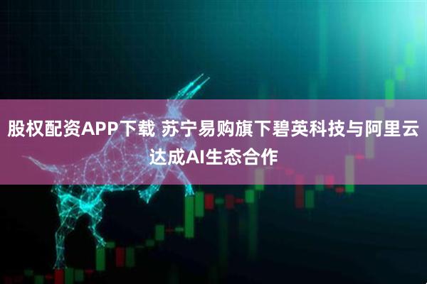 股权配资APP下载 苏宁易购旗下碧英科技与阿里云达成AI生态合作