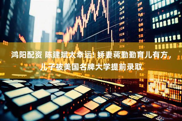 鸿阳配资 陈建斌太幸运! 娇妻蒋勤勤育儿有方，儿子被美国名牌大学提前录取