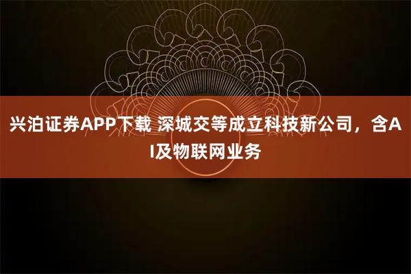 兴泊证券APP下载 深城交等成立科技新公司，含AI及物联网业务