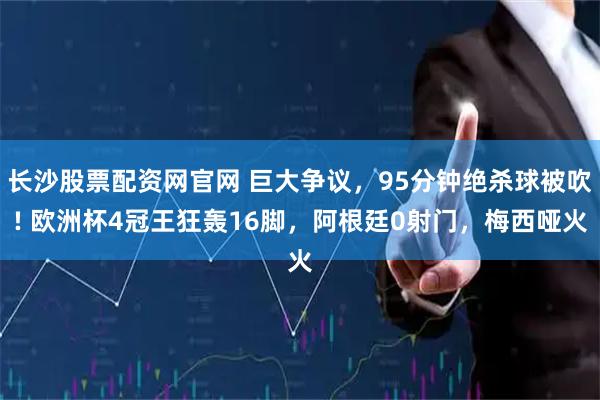 长沙股票配资网官网 巨大争议,95分钟绝杀球被吹! 欧洲杯4冠王狂轰16脚,阿根廷0射门,梅西哑火