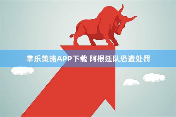 掌乐策略APP下载 阿根廷队恐遭处罚