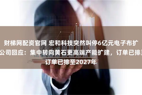 财梯网配资官网 宏和科技突然叫停6亿元电子布扩产项目，公司回应：集中转向黄石更高端产能扩建，订单已排至2027年