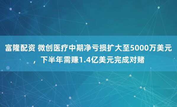 富隆配资 微创医疗中期净亏损扩大至5000万美元，下半年需赚1.4亿美元完成对赌