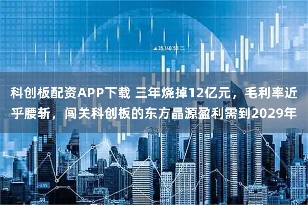 科创板配资APP下载 三年烧掉12亿元，毛利率近乎腰斩，闯关科创板的东方晶源盈利需到2029年