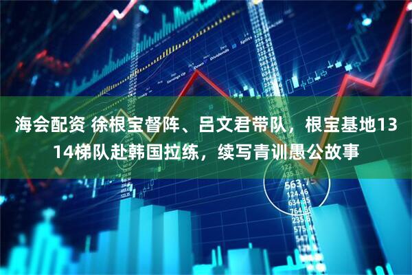 海会配资 徐根宝督阵、吕文君带队，根宝基地1314梯队赴韩国拉练，续写青训愚公故事