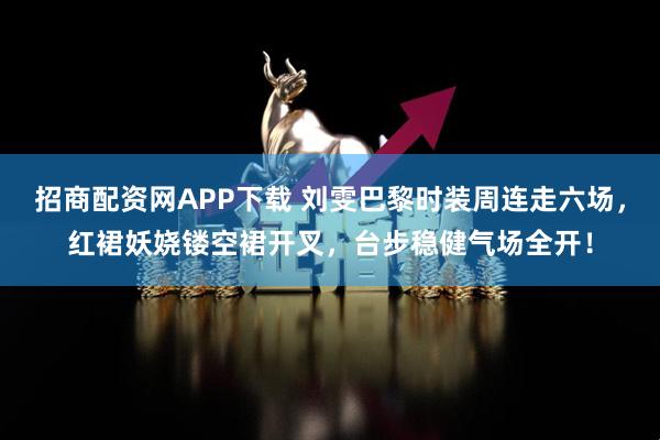 招商配资网APP下载 刘雯巴黎时装周连走六场，红裙妖娆镂空裙开叉，台步稳健气场全开！