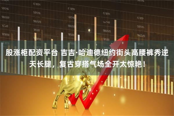 股涨柜配资平台 吉吉·哈迪德纽约街头高腰裤秀逆天长腿，复古穿搭气场全开太惊艳！